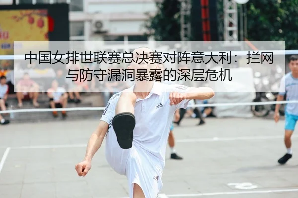 中国女排世联赛总决赛对阵意大利：拦网与防守漏洞暴露的深层危机