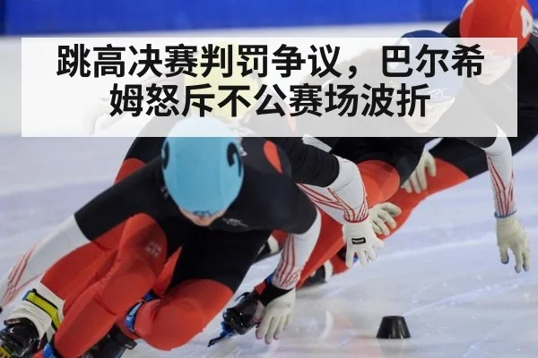 跳高决赛判罚争议，巴尔希姆怒斥不公赛场波折